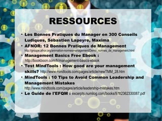 ●
Les Bonnes Pratiques du Manager en 300 Conseils
Ludiques, Sébastien Lapeyre, Maxima
●
AFNOR: 12 Bonnes Pratiques de Management
http://groupe.afnor.org/animation-normesmanagement/Demo_normes_de_management.html
●
Management Basics Free Ebook :
http://bookboon.com/fr/management-basics-ebook
●
Test MindTools : How good are your management
skills? http://www.mindtools.com/pages/article/newTMM_28.htm
●
MindTools : 10 Tips to Avoid Common Leadership and
Management Mistakes
http://www.mindtools.com/pages/article/leadership-mistakes.htm
●
Le Guide de l'EFQM : excerpts.numilog.com/books/9782362330087.pdf
RESSOURCES
 