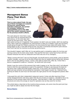 Managment Bonus Plans That Work                                                          Page 1 of 9



http://www.restaurantowner.com




Managment Bonus
Plans That Work
by Chris Tripoli


This is a story about Frank. He was
one of three managers of a popular
full-service, casual-theme
suburban restaurant. He worked
his schedule, fulfilled his
responsibilities and on the 20th
day of the month received a bonus
for his previous month's efforts.

This went along for more than a year,
over which time he received about the
same bonus, on the same day each
month for the same work. Then, like a
light switch turning on it happened: Frank peaked. He didn't work any harder, didn't do anything
extra, didn't make any suggestions for improvement or help out if needed. Frank was just there,
simply going through the motions, putting in his time doing the basic daily shift duties. Soon,
things began to slip. It was little things at first, but then it worsened and became quite obvious
that Frank had lost his incentive to provide top performance.

This shouldn't happen right? After all, he was getting paid a competitive salary for his time and
earning a bonus for his work every month. This was the first time I came face to face with this
situation because this was my restaurant and Frank was one of my managers.

"What is wrong with him?" was my first thought. He should want to work harder, grow to become
a better manager, and look to do the little things that may be needed without being told, because
that is why he was getting a bonus. I knew I was right to expect this. After all, I know that a
bonus is supposed to create an "incentive." So where did I go wrong?

Maybe it was the routine of the payment that made it appear to be "less than extra" and allowed
Frank to feel this was expected as a part of his paycheck. Perhaps it was because the basis for
the bonus was a sales and profit target I alone set. In any event, the incentive bonus lost its
effect and was certainly not providing the motivation I had hoped it would. So, I blamed Frank,
thinking he failed me and must not have been the right person for the management position after
all.

I discussed this with other independent restaurant owners I knew and after learning of their
similar disappointments with bonus plans that did not provide an incentive, I decided to focus my
attention on the process rather than the person. That was back in 1989, and incentive bonus
structures are every bit as large an issue for operators now as they were for me then.

This article takes a close look at the incentive bonus process, why some miss the point and how
you might be able to adopt one that hits the target.

Bonus Basics




http://www.restaurantowner.com/members/1157print.cfm                                       5/21/2010
 