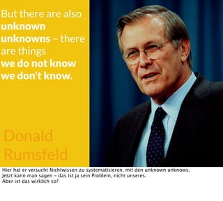 Donald
Rumsfeld
But there are also
unknown
unknowns – there
are things
we do not know
we don't know.
Hier hat er versucht Nichtwissen zu systematisieren, mit den unknown unknows.
Jetzt kann man sagen - das ist ja sein Problem, nicht unseres.
Aber ist das wirklich so?
 