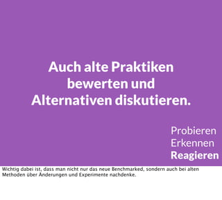 Auch alte Praktiken
bewerten und
Alternativen diskutieren.
Probieren
Erkennen
Reagieren
Wichtig dabei ist, dass man nicht nur das neue Benchmarked, sondern auch bei alten
Methoden über Änderungen und Experimente nachdenke.
 