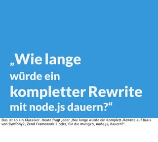 „Wielange
würde ein
kompletterRewrite
mit node.js dauern?“
Das ist so ein Klassiker. Heute fragt jeder „Wie lange würde ein Komplett-Rewrite auf Basis
von Symfony2, Zend Framework 2 oder, für die mutigen, node.js, dauern?“.
 