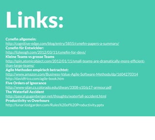 Links:
Cyneﬁn allgemein:
http://cognitive-edge.com/blog/entry/5855/cyneﬁn-papers-a-summary/
Cyneﬁn für Entwickler:
http://lizkeogh.com/2012/03/11/cyneﬁn-for-devs/
Kleine Teams vs grosse Teams
http://spin.atomicobject.com/2012/01/11/small-teams-are-dramatically-more-efﬁcient-
than-large-teams/
Agile Methoden empirisch betrachtet:
http://www.amazon.com/Business-Value-Agile-Software-Methods/dp/1604270314
http://davidfrico.com/agile-book.htm
Five Orders of Ignorance
http://www-plan.cs.colorado.edu/diwan/3308-s10/p17-armour.pdf
The Waterfall Accident
http://pascal.gugenberger.net/thoughts/waterfall-accident.html
Productivity vs Overhours
http://lunar.lostgarden.com/Rules%20of%20Productivity.pptx
 