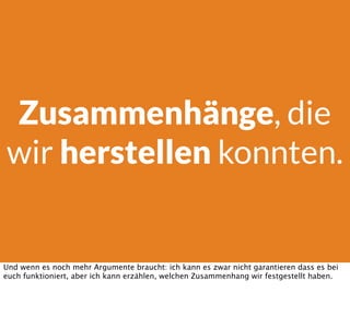 Zusammenhänge, die
wir herstellen konnten.
Und wenn es noch mehr Argumente braucht: ich kann es zwar nicht garantieren dass es bei
euch funktioniert, aber ich kann erzählen, welchen Zusammenhang wir festgestellt haben.
 