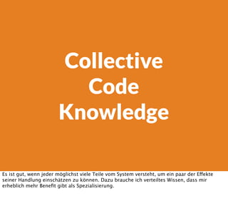 Collective
Code
Knowledge
Es ist gut, wenn jeder möglichst viele Teile vom System versteht, um ein paar der Effekte
seiner Handlung einschätzen zu können. Dazu brauche ich verteiltes Wissen, dass mir
erheblich mehr Beneﬁt gibt als Spezialisierung.
 