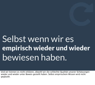 Selbst wenn wir es
empirisch wieder und wieder
bewiesen haben.

Und wir können es nicht erklären, obwohl wir die schlechte Qualität unserer Schätzungen
wieder und wieder unter Beweis gestellt haben. Selbst empirischem Wissen wird nicht
geglaubt.
 