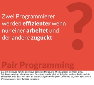 ?Pair Programming
Zwei Programmierer
werden efﬁzienter wenn
nur einer arbeitet und
der andere zuguckt
Das gilt genauso für die durchaus positiven Dinge, die Thema dieses Vortrags sind.
Pair Programming: Ich setzte zwei Developer an die gleiche Aufgabe, und am Ende sind sie
effizienter. Und zwar mit dem an dieser Aufgabe Beteiligtem Code und so, nicht etwa durch
Wissenstransfer oder Juniors einlernen.
 