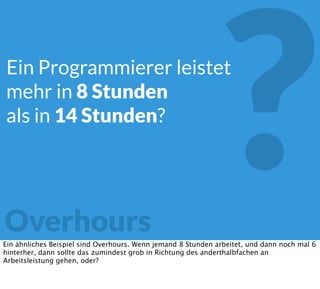 ?Overhours
Ein Programmierer leistet
mehr in 8 Stunden
als in 14 Stunden?
Ein ähnliches Beispiel sind Overhours. Wenn jemand 8 Stunden arbeitet, und dann noch mal 6
hinterher, dann sollte das zumindest grob in Richtung des anderthalbfachen an
Arbeitsleistung gehen, oder?
 