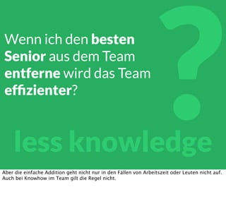 ?less knowledge
Wenn ich den besten
Senior aus dem Team
entferne wird das Team
efﬁzienter?
Aber die einfache Addition geht nicht nur in den Fällen von Arbeitszeit oder Leuten nicht auf.
Auch bei Knowhow im Team gilt die Regel nicht.
 