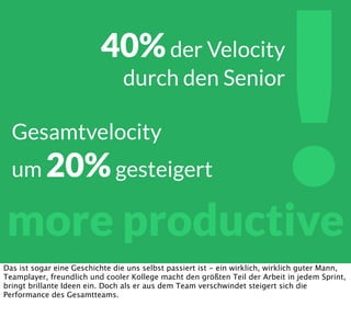 !more productive
40%der Velocity
durch den Senior
Gesamtvelocity
um 20%gesteigert
Das ist sogar eine Geschichte die uns selbst passiert ist - ein wirklich, wirklich guter Mann,
Teamplayer, freundlich und cooler Kollege macht den größten Teil der Arbeit in jedem Sprint,
bringt brillante Ideen ein. Doch als er aus dem Team verschwindet steigert sich die
Performance des Gesamtteams.
 
