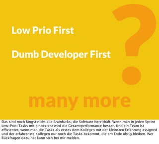 ?many more
Low Prio First
Dumb Developer First
Das sind noch längst nicht alle Brainfucks, die Software bereithält. Wenn man in jeden Sprint
Low-Prio-Tasks mit einbezieht wird die Gesamtperformance besser. Und ein Team ist
effizienter, wenn man die Tasks als erstes dem Kollegen mit der kleinsten Erfahrung assigned
und der erfahrenste Kollegen nur noch die Tasks bekommt, die am Ende übrig bleiben. Wer
Rückfragen dazu hat kann sich bei mir melden.
 