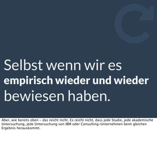 Selbst wenn wir es
empirisch wieder und wieder
bewiesen haben.

Aber, wie bereits oben - das reicht nicht. Es reicht nicht, dass jede Studie, jede akademische
Untersuchung, jede Untersuchung von IBM oder Consulting-Unternehmen beim gleichen
Ergebnis herauskommt.
 