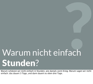 ?Warum nicht einfach
Stunden?
Warum schätzen wir nicht einfach in Stunden, wie damals vorm Krieg. Warum sagen wir nicht
einfach: das dauert 3 Tage, und dann dauert es eben drei Tage.
 