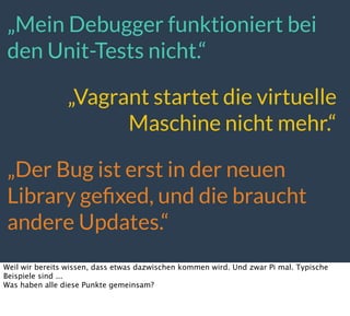 „Mein Debugger funktioniert bei
den Unit-Tests nicht.“
„Vagrant startet die virtuelle
Maschine nicht mehr.“
„Der Bug ist erst in der neuen
Library geﬁxed, und die braucht
andere Updates.“
Weil wir bereits wissen, dass etwas dazwischen kommen wird. Und zwar Pi mal. Typische
Beispiele sind ...
Was haben alle diese Punkte gemeinsam?
 