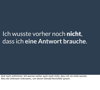 Ich wusste vorher noch nicht,
dass ich eine Antwort brauche.
Und noch schlimmer: Ich wusste vorher auch noch nicht, dass ich sie nicht wusste.
Also die Unknown Unknowns, von denen Donald Rumsfeld sprach.
 