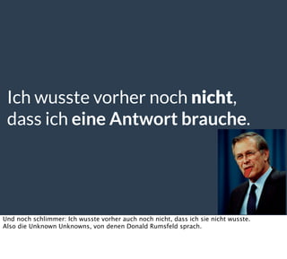 Ich wusste vorher noch nicht,
dass ich eine Antwort brauche.
Und noch schlimmer: Ich wusste vorher auch noch nicht, dass ich sie nicht wusste.
Also die Unknown Unknowns, von denen Donald Rumsfeld sprach.
 