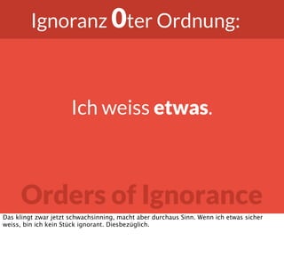 Orders of Ignorance
Ignoranz 0ter Ordnung:
Ich weiss etwas.
Das klingt zwar jetzt schwachsinning, macht aber durchaus Sinn. Wenn ich etwas sicher
weiss, bin ich kein Stück ignorant. Diesbezüglich.
 