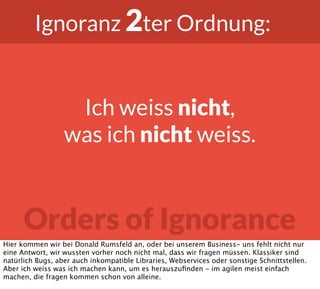 Orders of Ignorance
Ignoranz 2ter Ordnung:
Ich weiss nicht,
was ich nicht weiss.
Hier kommen wir bei Donald Rumsfeld an, oder bei unserem Business- uns fehlt nicht nur
eine Antwort, wir wussten vorher noch nicht mal, dass wir fragen müssen. Klassiker sind
natürlich Bugs, aber auch inkompatible Libraries, Webservices oder sonstige Schnittstellen.
Aber ich weiss was ich machen kann, um es herauszuﬁnden - im agilen meist einfach
machen, die fragen kommen schon von alleine.
 