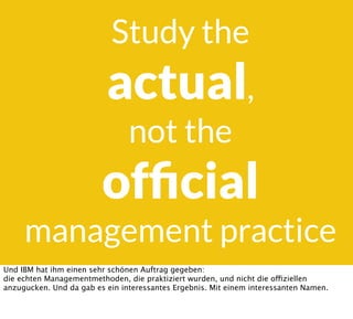 Study the
actual,
not the
ofﬁcial
management practice
Und IBM hat ihm einen sehr schönen Auftrag gegeben:
die echten Managementmethoden, die praktiziert wurden, und nicht die offiziellen
anzugucken. Und da gab es ein interessantes Ergebnis. Mit einem interessanten Namen.
 