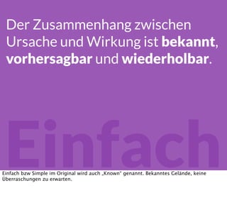 Einfach
Der Zusammenhang zwischen
Ursache und Wirkung ist bekannt,
vorhersagbar und wiederholbar.
Einfach bzw Simple im Original wird auch „Known“ genannt. Bekanntes Gelände, keine
Überraschungen zu erwarten.
 