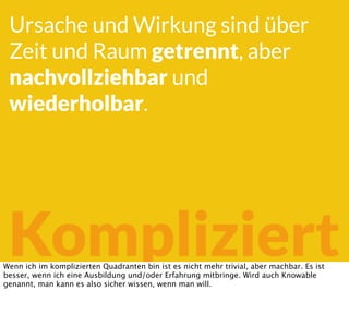 Kompliziert
Ursache und Wirkung sind über
Zeit und Raum getrennt, aber
nachvollziehbar und
wiederholbar.
Wenn ich im komplizierten Quadranten bin ist es nicht mehr trivial, aber machbar. Es ist
besser, wenn ich eine Ausbildung und/oder Erfahrung mitbringe. Wird auch Knowable
genannt, man kann es also sicher wissen, wenn man will.
 