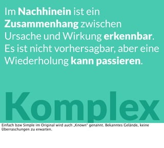 Komplex
Im Nachhinein ist ein
Zusammenhang zwischen
Ursache und Wirkung erkennbar.
Es ist nicht vorhersagbar, aber eine
Wiederholung kann passieren.
Einfach bzw Simple im Original wird auch „Known“ genannt. Bekanntes Gelände, keine
Überraschungen zu erwarten.
 