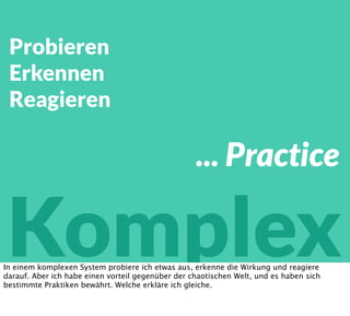Probieren
Erkennen
Reagieren
Komplex
... Practice
In einem komplexen System probiere ich etwas aus, erkenne die Wirkung und reagiere
darauf. Aber ich habe einen vorteil gegenüber der chaotischen Welt, und es haben sich
bestimmte Praktiken bewährt. Welche erkläre ich gleiche.
 