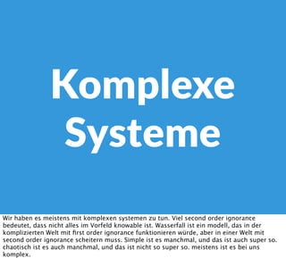 Komplexe
Systeme
Wir haben es meistens mit komplexen systemen zu tun. Viel second order ignorance
bedeutet, dass nicht alles im Vorfeld knowable ist. Wasserfall ist ein modell, das in der
komplizierten Welt mit ﬁrst order ignorance funktionieren würde, aber in einer Welt mit
second order ignorance scheitern muss. Simple ist es manchmal, und das ist auch super so.
chaotisch ist es auch manchmal, und das ist nicht so super so. meistens ist es bei uns
komplex.
 