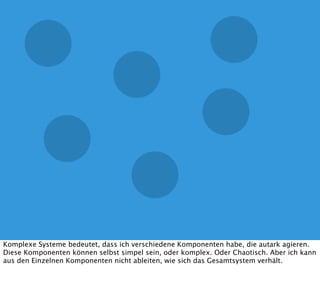Komplexe Systeme bedeutet, dass ich verschiedene Komponenten habe, die autark agieren.
Diese Komponenten können selbst simpel sein, oder komplex. Oder Chaotisch. Aber ich kann
aus den Einzelnen Komponenten nicht ableiten, wie sich das Gesamtsystem verhält.
 