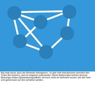 Das liegt daran, dass die Elemente interagieren. Es gibt viele Interaktionen zwischen den
Teilen des Systems, und sie reagieren aufeinander. Kleine Änderungen können grossen
Wirkungen haben (Schmetterlingseffekt). Ich kann nicht im Vorhinein wissen, wie alle Teile
sich gemeinsam auf Zeit verhalten werden.
 