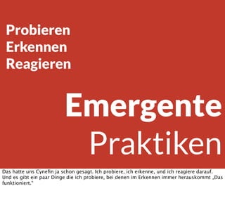 Emergente
Praktiken
Probieren
Erkennen
Reagieren
Das hatte uns Cyneﬁn ja schon gesagt. Ich probiere, ich erkenne, und ich reagiere darauf.
Und es gibt ein paar Dinge die ich probiere, bei denen im Erkennen immer herauskommt „Das
funktioniert.“
 
