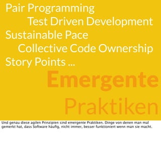 Pair Programming
Test Driven Development
Sustainable Pace
Collective Code Ownership
Story Points ...
Emergente
PraktikenUnd genau diese agilen Prinzipien sind emergente Praktiken. Dinge von denen man mal
gemerkt hat, dass Software häuﬁg, nicht immer, besser funktioniert wenn man sie macht.
 