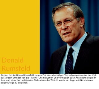 Donald
Rumsfeld
Genau, das ist Donald Rumsfeld, seines Zeichens ehemaliger Verteidigungsminister der USA,
ausserdem Erﬁnder von Bio- Atom- Chemiewaffen und vermutlich auch Alientechnologie im
Irak, und einer der proﬁliersten Nichtwisser der Welt. Er war in der Lage, mit Nichtwissen
sogar Kriege zu beginnen.
 