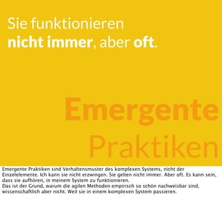 Sie funktionieren
nicht immer, aber oft.
Emergente
PraktikenEmergente Praktiken sind Verhaltensmuster des komplexen Systems, nicht der
Einzelelemente. Ich kann sie nicht erzwingen. Sie gelten nicht immer. Aber oft. Es kann sein,
dass sie aufhören, in meinem System zu funktionieren.
Das ist der Grund, warum die agilen Methoden empirisch so schön nachweisbar sind,
wissenschaftlich aber nicht. Weil sie in einem komplexen System passieren.
 