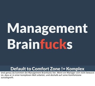Default to Comfort Zone != Komplex
Management
Brainfucks
Und genau da kommen die Management Brainfucks her. Wenn ein Manager sich nicht bewusst
ist, dass er in einer komplexen Welt arbeitet, und deshalb auf seine Komfortzone
zurückgreift.
 