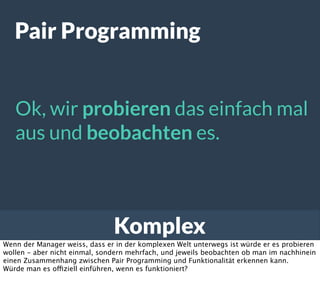 Komplex
Pair Programming
Ok, wir probieren das einfach mal
aus und beobachten es.
Wenn der Manager weiss, dass er in der komplexen Welt unterwegs ist würde er es probieren
wollen - aber nicht einmal, sondern mehrfach, und jeweils beobachten ob man im nachhinein
einen Zusammenhang zwischen Pair Programming und Funktionalität erkennen kann.
Würde man es offiziell einführen, wenn es funktioniert?
 