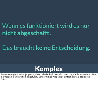 Komplex
Wenn es funktioniert wird es nur
nicht abgeschafft.
Das braucht keine Entscheidung.
Nein - emergent heisst ja genau, dass sich die Praktiken durchsetzen, die Funktionieren. Und
sie werden nicht offiziell eingeführt, sondern man wiederholt einfach nur die Probieren-
Schritt.
 