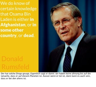 Donald
Rumsfeld
We do know of
certain knowledge
that Osama Bin
Laden is either in
Afghanistan, or in
some other
country, or dead.
Der hat solche Dinge gesagt. Eigentlich sagt er damit: wir haben keine ahnung bis auf die
tatsache, dass er auf diesem Planeten ist. Ausser wenn er tot ist, dann kann es auch sein,
dass er bei den aliens ist.
 