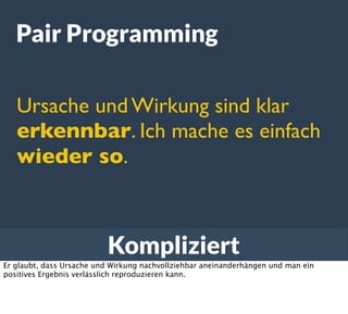 Kompliziert
Pair Programming
Ursache und Wirkung sind klar
erkennbar. Ich mache es einfach
wieder so.
Er glaubt, dass Ursache und Wirkung nachvollziehbar aneinanderhängen und man ein
positives Ergebnis verlässlich reproduzieren kann.
 