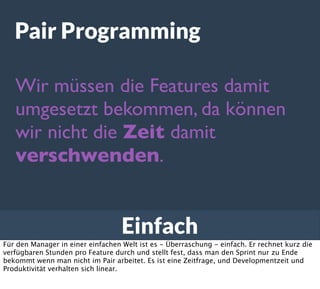 Einfach
Pair Programming
Wir müssen die Features damit
umgesetzt bekommen, da können
wir nicht die Zeit damit
verschwenden.
Für den Manager in einer einfachen Welt ist es - Überraschung - einfach. Er rechnet kurz die
verfügbaren Stunden pro Feature durch und stellt fest, dass man den Sprint nur zu Ende
bekommt wenn man nicht im Pair arbeitet. Es ist eine Zeitfrage, und Developmentzeit und
Produktivität verhalten sich linear.
 