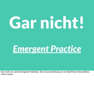 Emergent Practice
Gar nicht!
Gar nicht. Es sind emergente Praktiken. Der Zusammenhang ist im Nachhinein feststellbar,
nicht vorher.
 