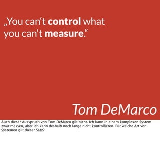 „You can‘t control what
you can‘t measure.“
Tom DeMarco
Auch dieser Ausspruch von Tom DeMarco gilt nicht. Ich kann in einem komplexen System
zwar messen, aber ich kann deshalb noch lange nicht kontrollieren. Für welche Art von
Systemen gilt dieser Satz?
 