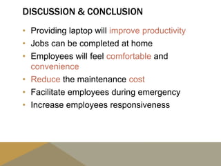 DISCUSSION & CONCLUSION
• Providing laptop will improve productivity
• Jobs can be completed at home
• Employees will feel comfortable and
convenience
• Reduce the maintenance cost
• Facilitate employees during emergency
• Increase employees responsiveness
 