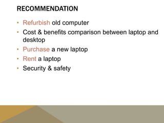 RECOMMENDATION
• Refurbish old computer
• Cost & benefits comparison between laptop and
desktop
• Purchase a new laptop
• Rent a laptop
• Security & safety
 
