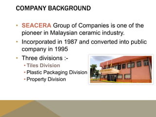 COMPANY BACKGROUND
• SEACERA Group of Companies is one of the
pioneer in Malaysian ceramic industry.
• Incorporated in 1987 and converted into public
company in 1995
• Three divisions :-
• Tiles Division
• Plastic Packaging Division
• Property Division
 