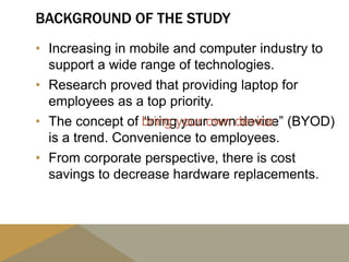 BACKGROUND OF THE STUDY
• Increasing in mobile and computer industry to
support a wide range of technologies.
• Research proved that providing laptop for
employees as a top priority.
• The concept of “bring your own device” (BYOD)
is a trend. Convenience to employees.
• From corporate perspective, there is cost
savings to decrease hardware replacements.
bring your own device
 