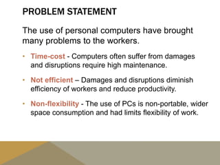 PROBLEM STATEMENT
The use of personal computers have brought
many problems to the workers.
• Time-cost - Computers often suffer from damages
and disruptions require high maintenance.
• Not efficient – Damages and disruptions diminish
efficiency of workers and reduce productivity.
• Non-flexibility - The use of PCs is non-portable, wider
space consumption and had limits flexibility of work.
 