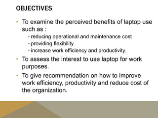 OBJECTIVES
• To examine the perceived benefits of laptop use
such as :
• reducing operational and maintenance cost
• providing flexibility
• increase work efficiency and productivity.
• To assess the interest to use laptop for work
purposes.
• To give recommendation on how to improve
work efficiency, productivity and reduce cost of
the organization.
 
