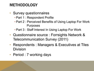 METHODOLOGY
• Survey questionnaires
• Part 1 : Respondent Profile
• Part 2 : Perceived Benefits of Using Laptop For Work
Purposes
• Part 3 : Staff Interest In Using Laptop For Work
• Questionnaire source : Forrsights Network &
Telecommunication Survey (2011)
• Respondents : Managers & Executives at Tiles
Division
• Period : 7 working days
 