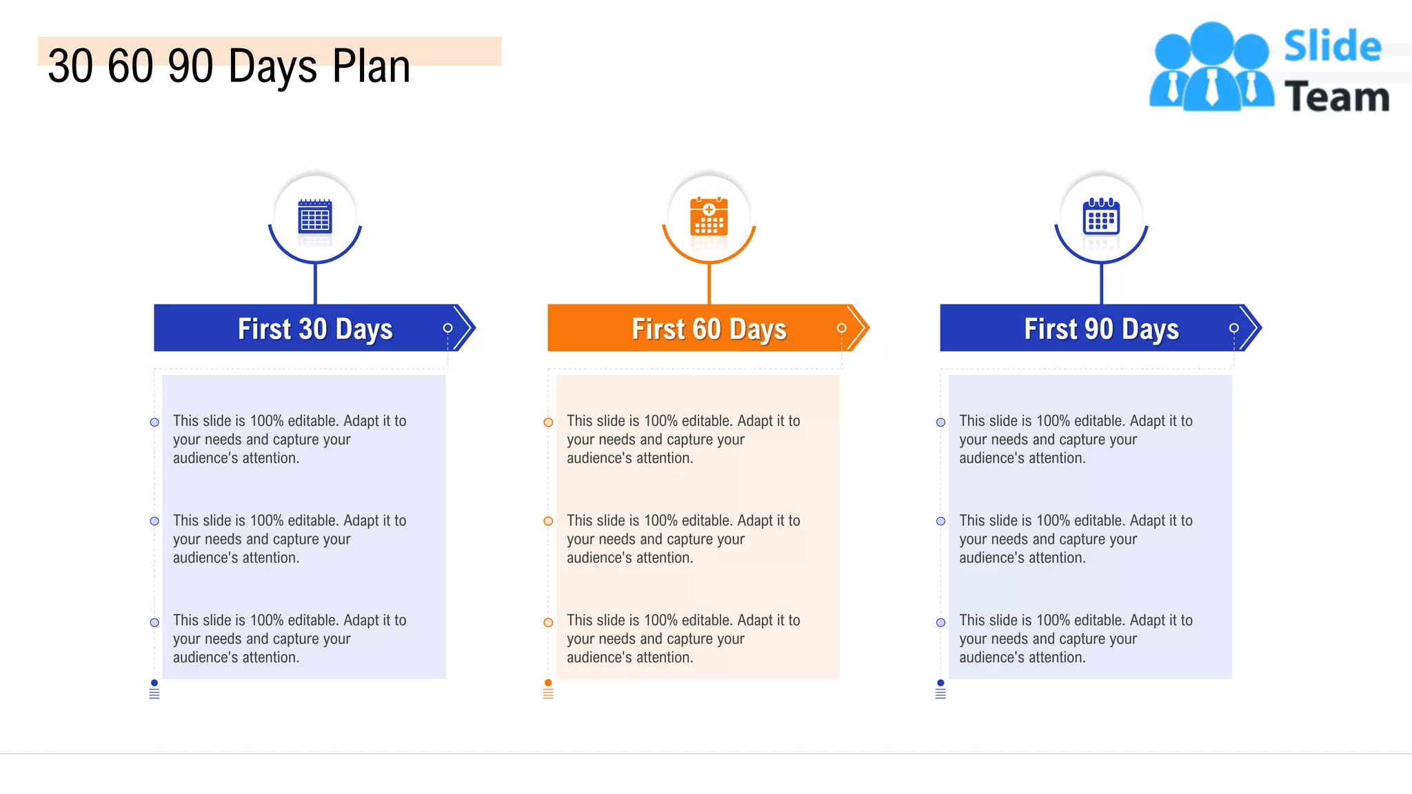 30 60 90 Days Plan
First 30 Days
This slide is 100% editable. Adapt it to
your needs and capture your
audience's attention.
This slide is 100% editable. Adapt it to
your needs and capture your
audience's attention.
This slide is 100% editable. Adapt it to
your needs and capture your
audience's attention.
First 60 Days
This slide is 100% editable. Adapt it to
your needs and capture your
audience's attention.
This slide is 100% editable. Adapt it to
your needs and capture your
audience's attention.
This slide is 100% editable. Adapt it to
your needs and capture your
audience's attention.
First 90 Days
This slide is 100% editable. Adapt it to
your needs and capture your
audience's attention.
This slide is 100% editable. Adapt it to
your needs and capture your
audience's attention.
This slide is 100% editable. Adapt it to
your needs and capture your
audience's attention.
54
 