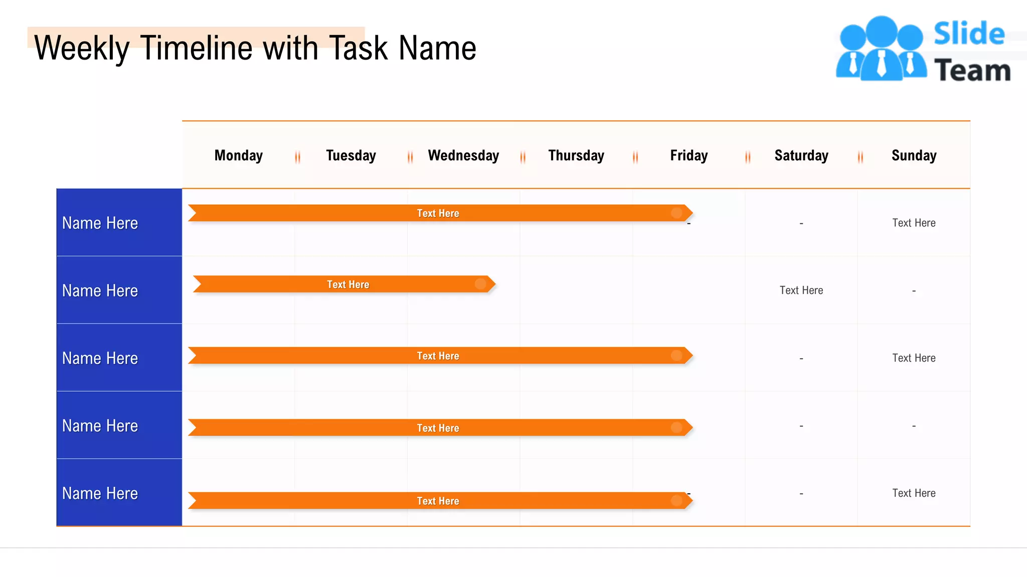 Weekly Timeline with Task Name
Monday Tuesday Wednesday Thursday Friday Saturday Sunday
Name Here - - Text Here
Name Here Text Here -
Name Here - Text Here
Name Here - -
Name Here - - Text Here
Text Here
Text Here
Text Here
Text Here
Text Here
55
 
